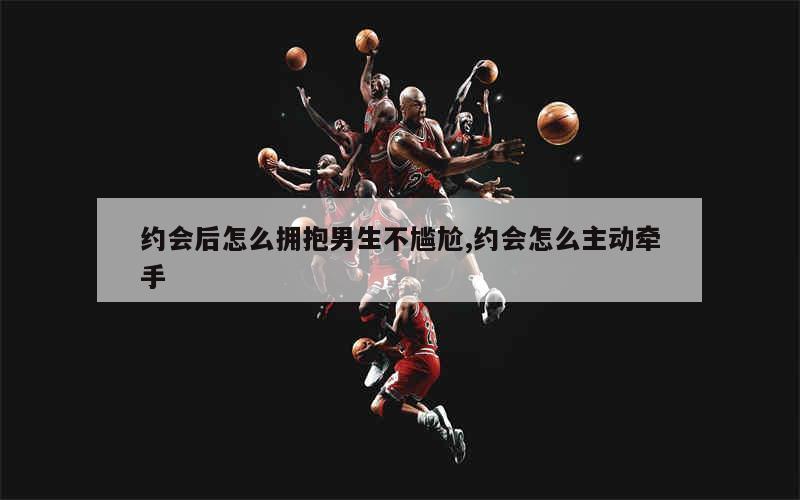 约会后怎么拥抱男生不尴尬,约会怎么主动牵手