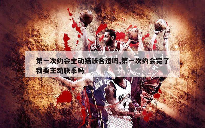 第一次约会主动结账合适吗,第一次约会完了我要主动联系吗