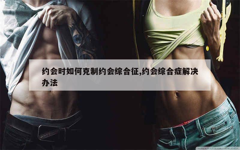 约会时如何克制约会综合征,约会综合症解决办法