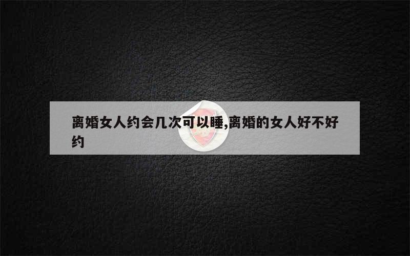 离婚女人约会几次可以睡,离婚的女人好不好约