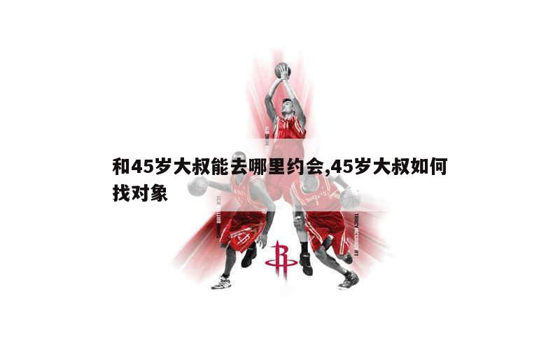 和45岁大叔能去哪里约会,45岁大叔如何找对象