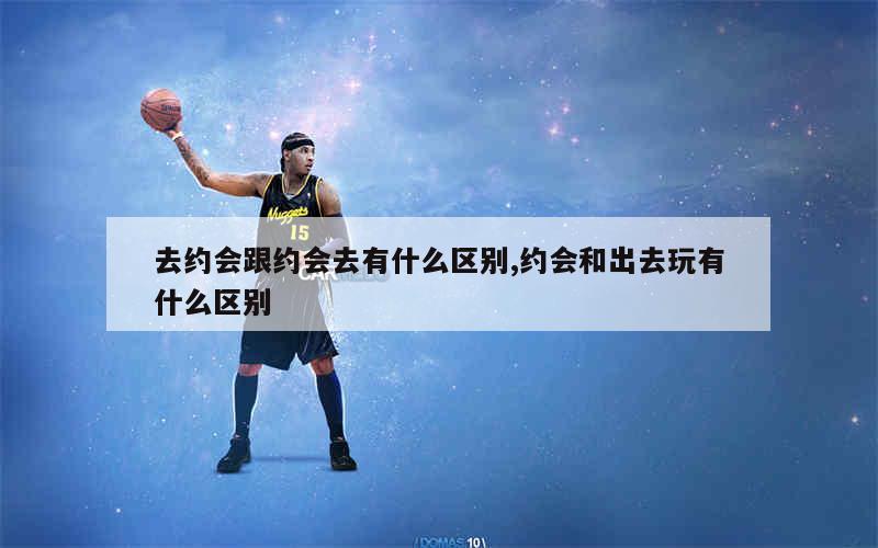 去约会跟约会去有什么区别,约会和出去玩有什么区别