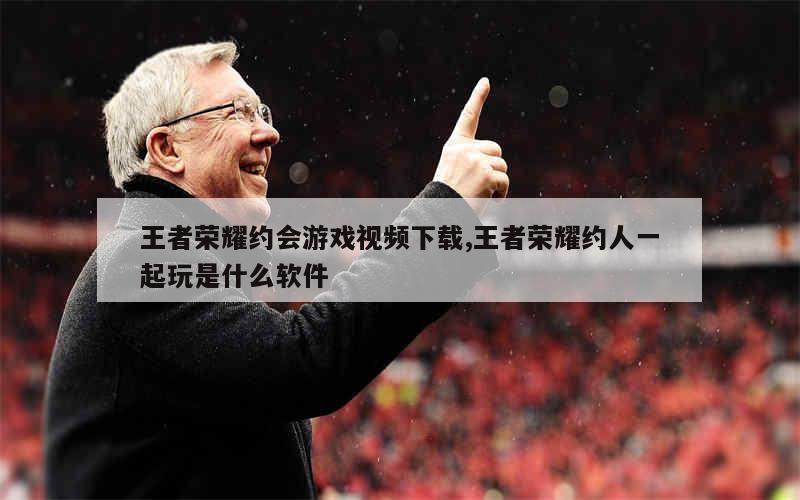 王者荣耀约会游戏视频下载,王者荣耀约人一起玩是什么软件