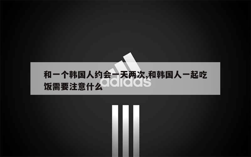 和一个韩国人约会一天两次,和韩国人一起吃饭需要注意什么