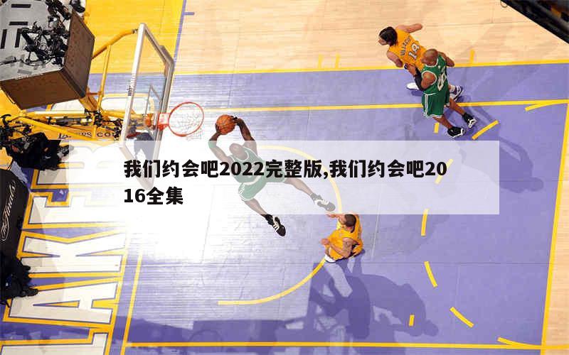 我们约会吧2022完整版,我们约会吧2016全集