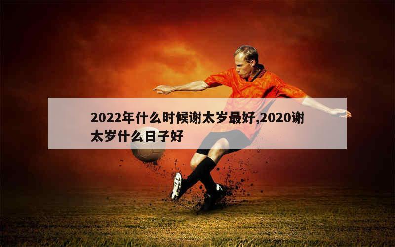 2022年什么时候谢太岁最好,2020谢太岁什么日子好