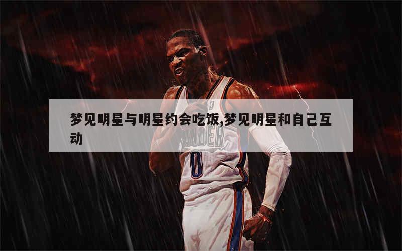 梦见明星与明星约会吃饭,梦见明星和自己互动