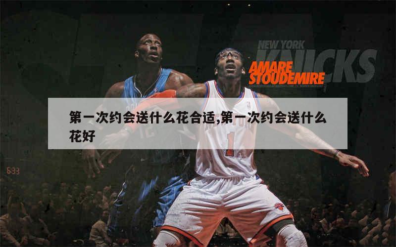 第一次约会送什么花合适,第一次约会送什么花好