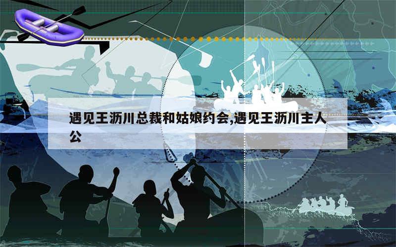 遇见王沥川总裁和姑娘约会,遇见王沥川主人公