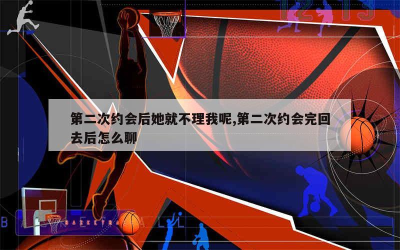 第二次约会后她就不理我呢,第二次约会完回去后怎么聊