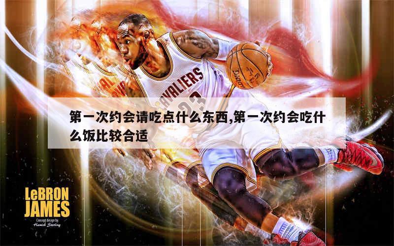 第一次约会请吃点什么东西,第一次约会吃什么饭比较合适